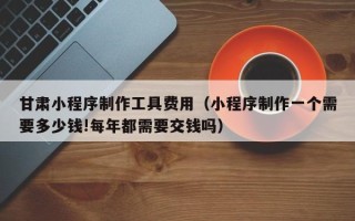 延边甘肃小程序制作工具费用（小程序制作一个需要多少钱!每年都需要交钱吗）