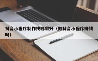 延边抖音小程序制作找哪家好（做抖音小程序赚钱吗）