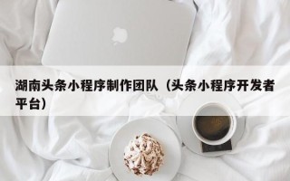 延边湖南头条小程序制作团队（头条小程序开发者平台）