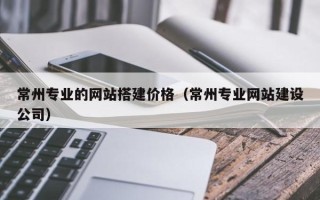 延边常州专业的网站搭建价格（常州专业网站建设公司）