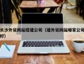 延边长沙外贸网站搭建公司（建外贸网站哪家公司好）