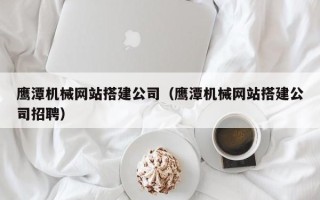 延边鹰潭机械网站搭建公司（鹰潭机械网站搭建公司招聘）